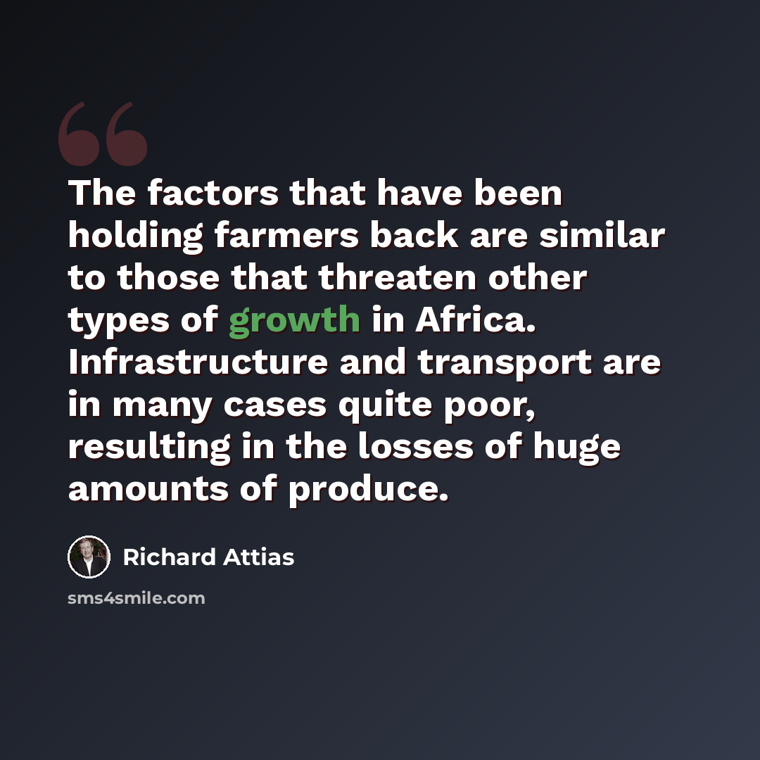 “The factors that have been holding farmers back are similar to those that threaten other types of growth in Africa. Infrastructure and transport are in many cases quite poor, resulting in the losses of huge amounts of produce.” quote by Richard Attias