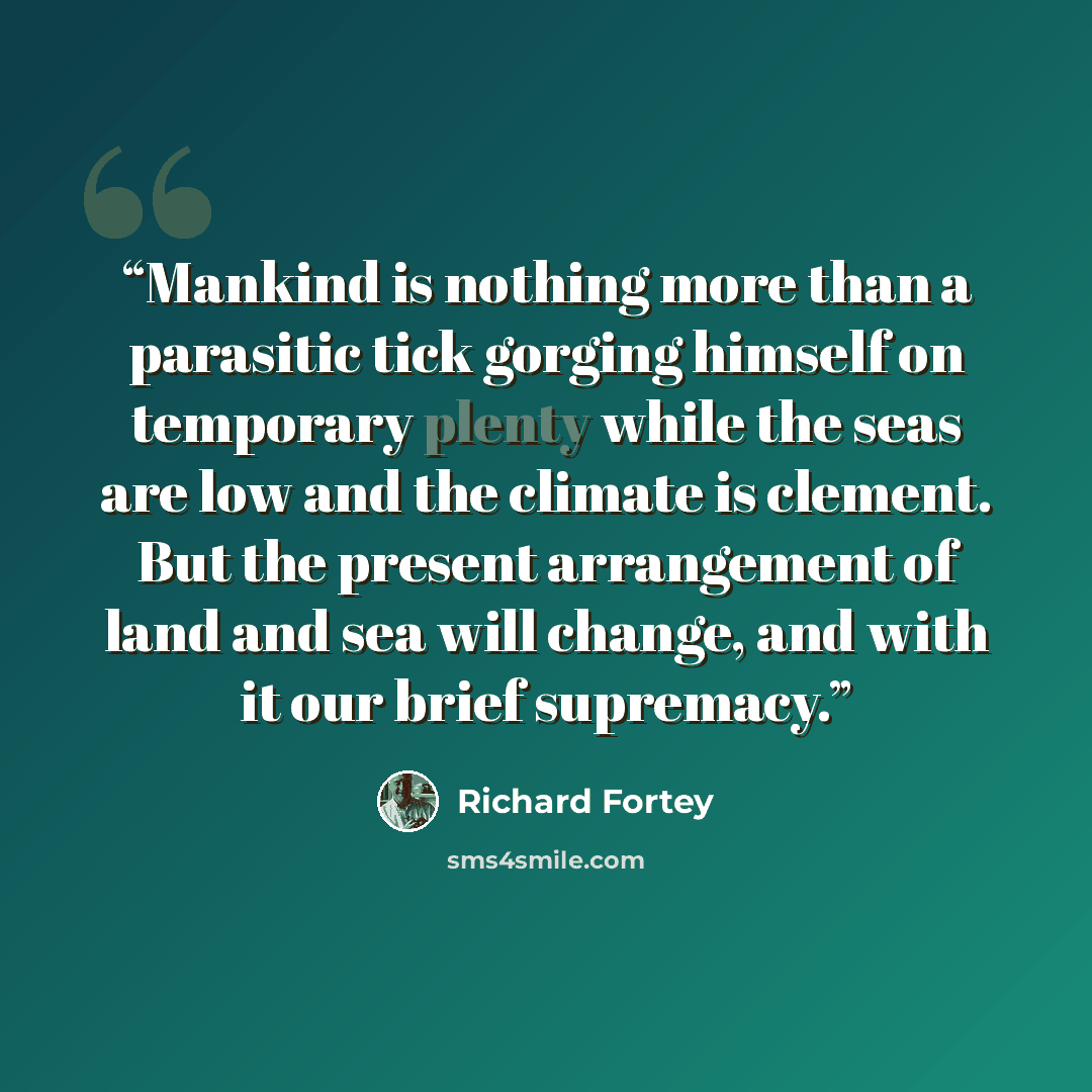 “Mankind is nothing more than a parasitic tick gorging himself on temporary plenty while the seas are low and the climate is clement. But the present arrangement of land and sea will change, and with it our brief supremacy.” quote by Richard Fortey