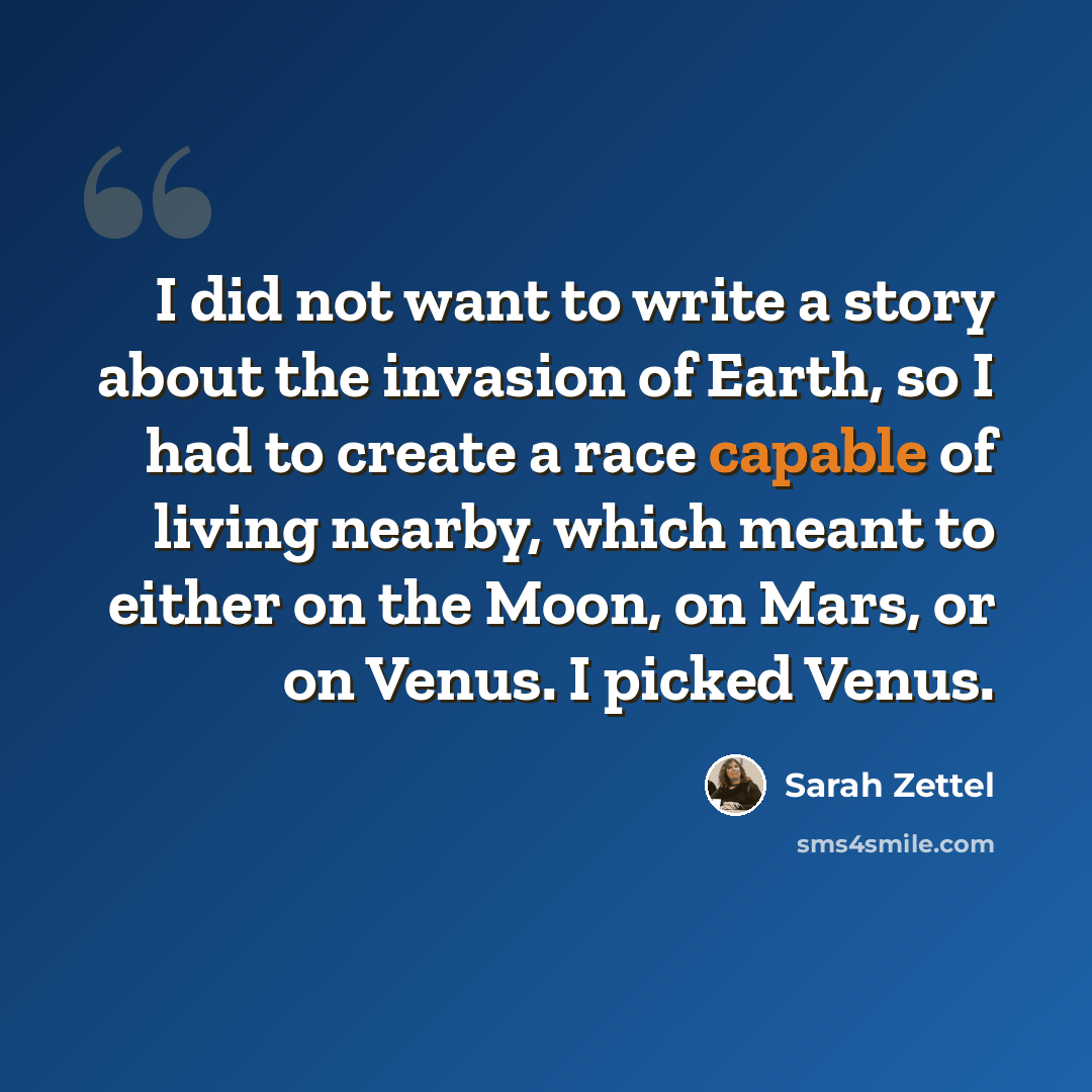 “I did not want to write a story about the invasion of Earth, so I had to create a race capable of living nearby, which meant to either on the Moon, on Mars, or on Venus. I picked Venus.” quote by Sarah Zettel
