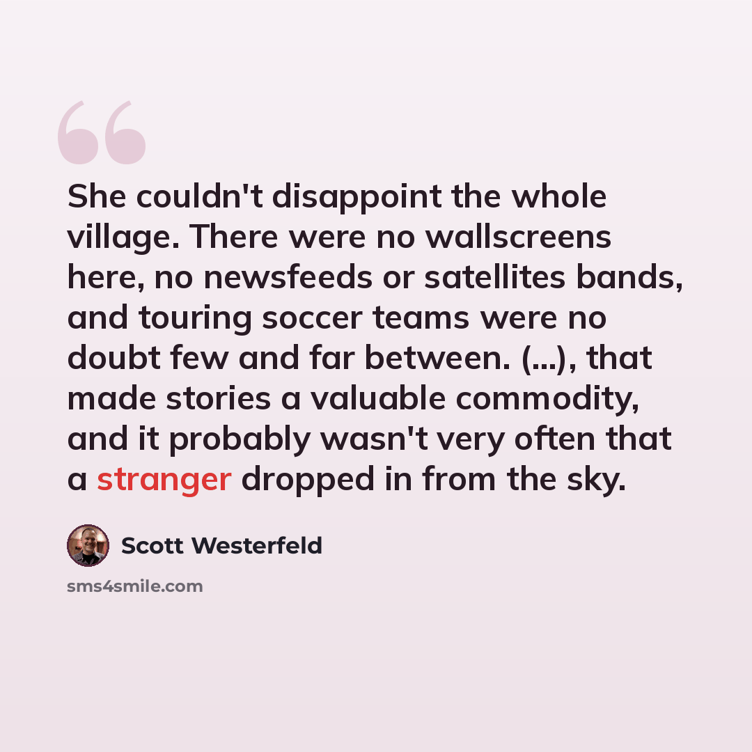“She couldn't disappoint the whole village. There were no wallscreens here, no newsfeeds or satellites bands, and touring soccer teams were no doubt few and far between. (...), that made stories a valuable commodity, and it probably wasn't very often that a stranger dropped in from the sky.” quote by Scott Westerfeld