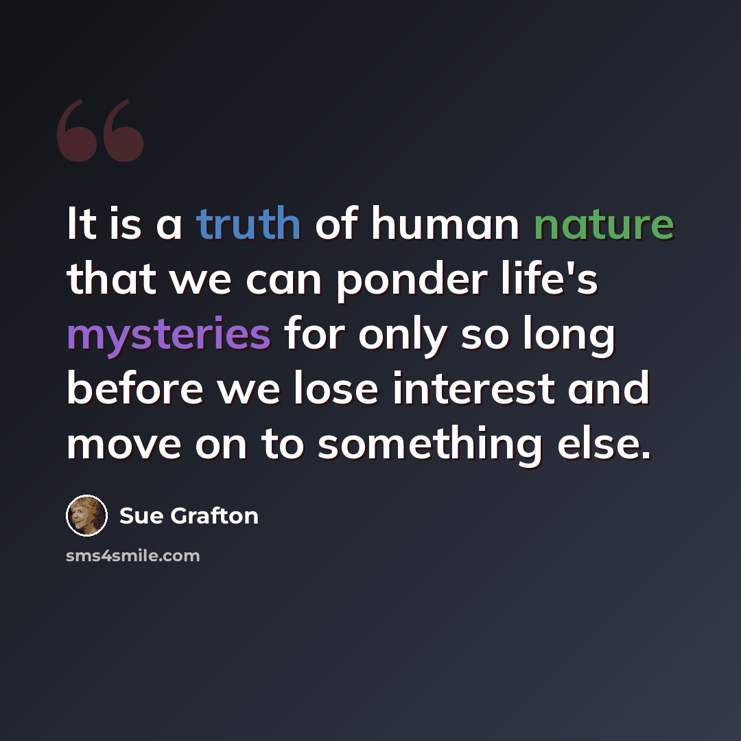 “It is a truth of human nature that we can ponder life's mysteries for only so long before we lose interest and move on to something else.” quote by Sue Grafton