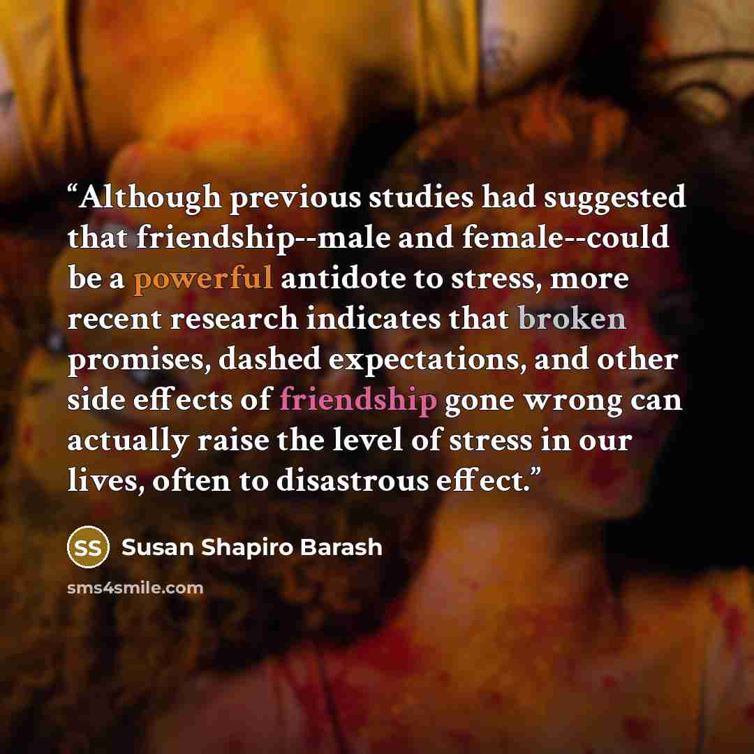 “Although previous studies had suggested that friendship--male and female--could be a powerful antidote to stress, more recent research indicates that broken promises, dashed expectations, and other side effects of friendship gone wrong can actually raise the level of stress in our lives, often to…” quote by Susan Shapiro Barash