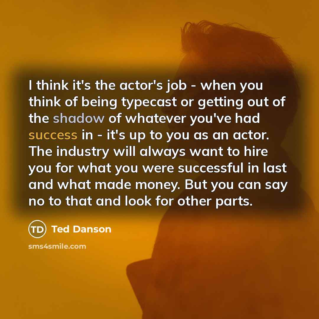 “I think it's the actor's job - when you think of being typecast or getting out of the shadow of whatever you've had success in - it's up to you as an actor. The industry will always want to hire you for what you were successful in last and what made money. But you can say no to that and look for…” quote by Ted Danson