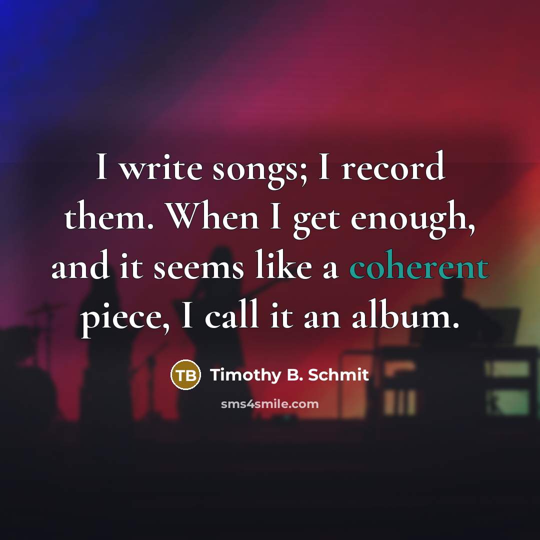 “I write songs; I record them. When I get enough, and it seems like a coherent piece, I call it an album.” quote by Timothy B. Schmit