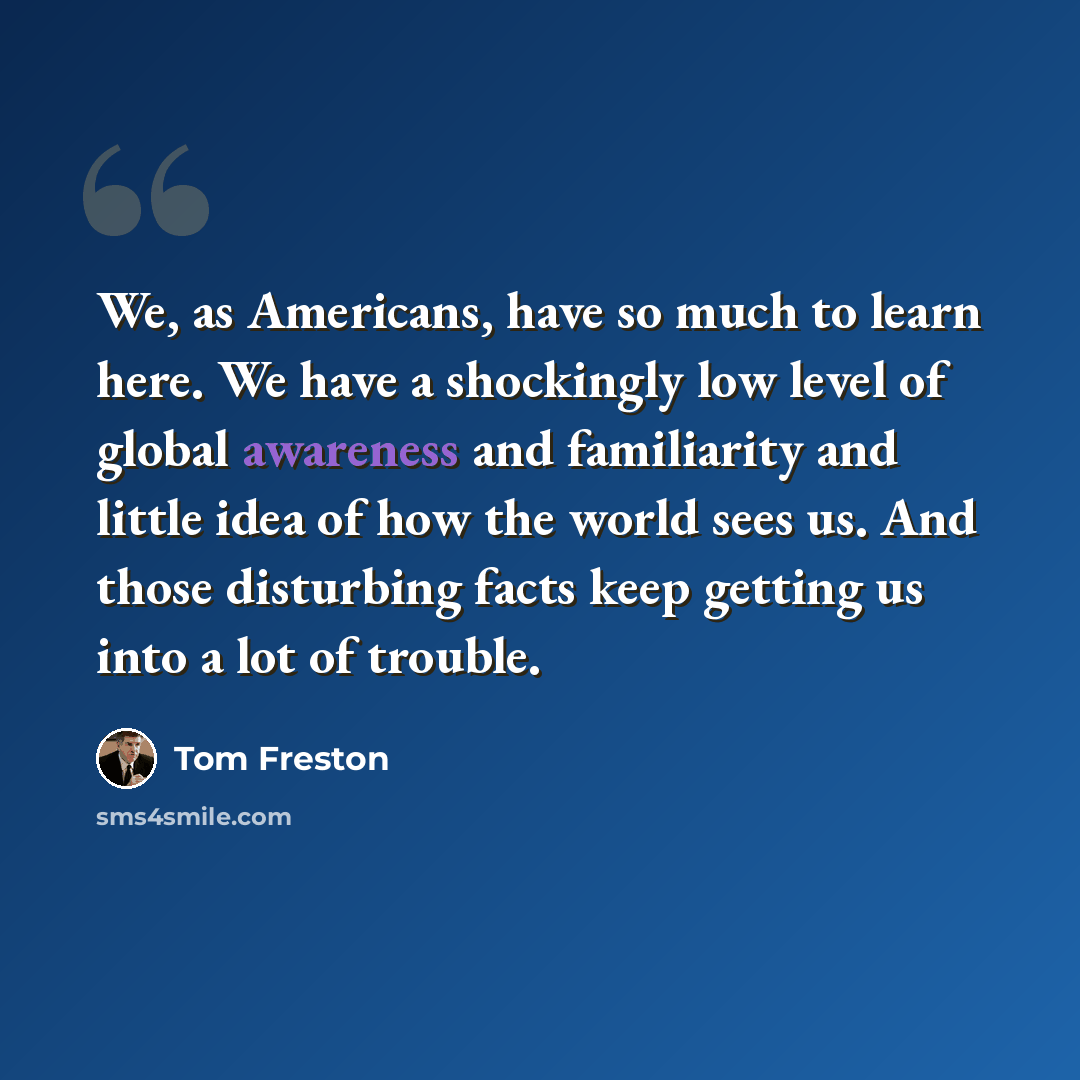 “We, as Americans, have so much to learn here. We have a shockingly low level of global awareness and familiarity and little idea of how the world sees us. And those disturbing facts keep getting us into a lot of trouble.” quote by Tom Freston