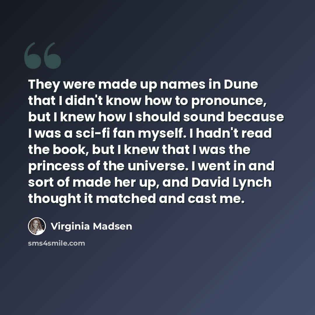 “They were made up names in Dune that I didn't know how to pronounce, but I knew how I should sound because I was a sci-fi fan myself. I hadn't read the book, but I knew that I was the princess of the universe. I went in and sort of made her up, and David Lynch thought it matched and cast me.” quote by Virginia Madsen