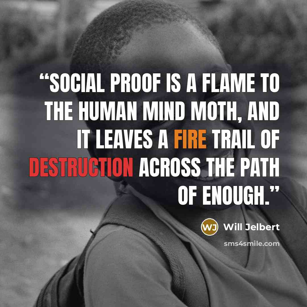 “Social proof is a flame to the human mind moth, and it leaves a fire trail of destruction across the path of enough.” quote by Will Jelbert