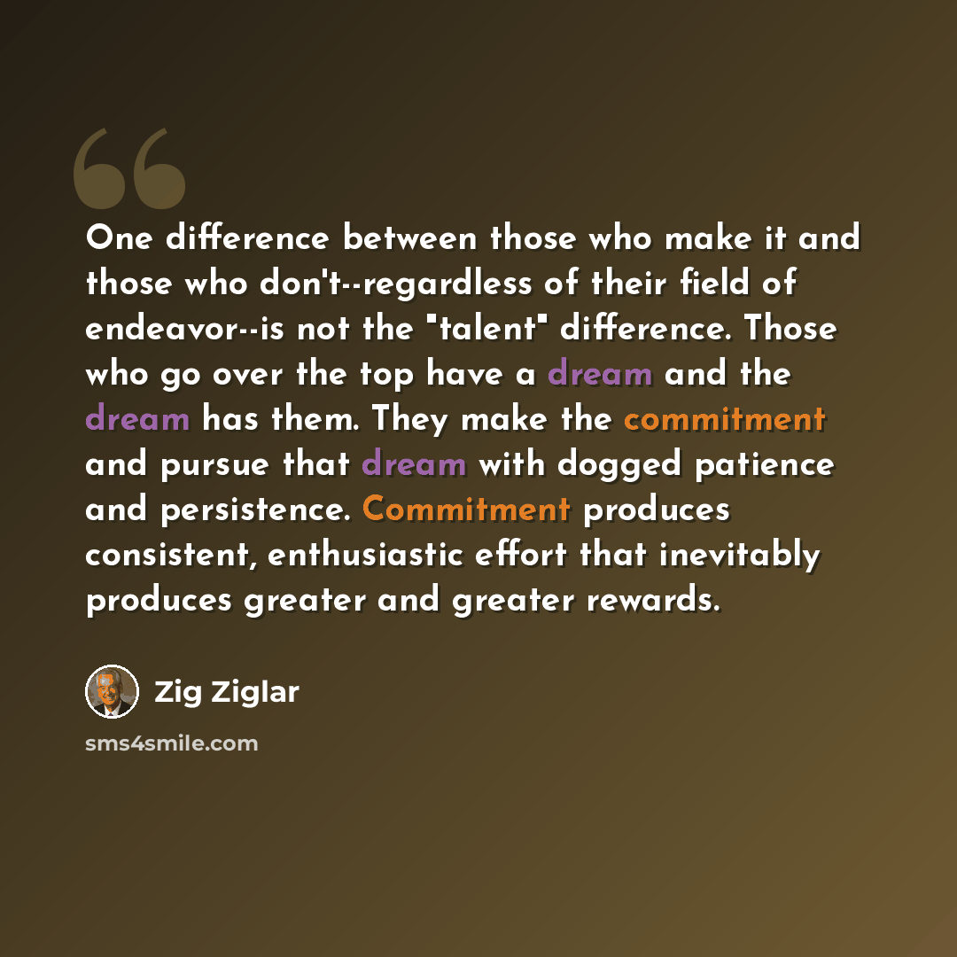 “One difference between those who make it and those who don't--regardless of their field of endeavor--is not the "talent" difference. Those who go over the top have a dream and the dream has them. They make the commitment and pursue that dream with dogged patience and persistence. Commitment…” quote by Zig Ziglar