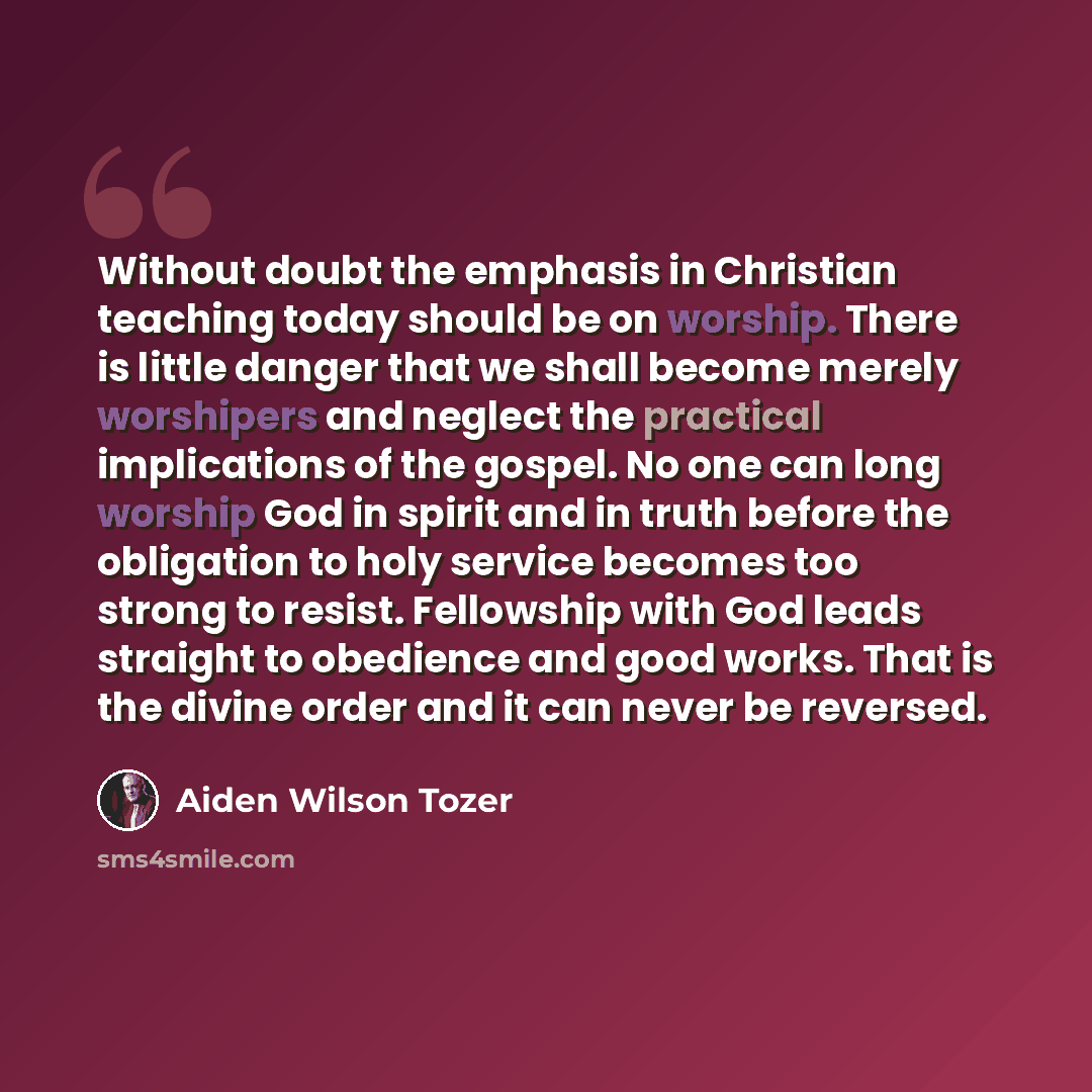“Without doubt the emphasis in Christian teaching today should be on worship. There is little danger that we shall become merely worshipers and neglect the practical implications of the gospel. No one can long worship God in spirit and in truth before the obligation to holy service becomes too…” quote by Aiden Wilson Tozer