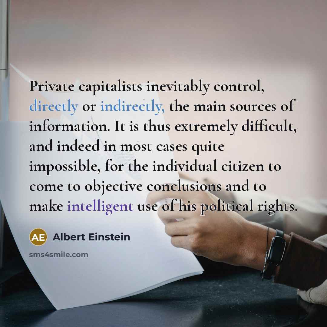 “Private capitalists inevitably control, directly or indirectly, the main sources of information. It is thus extremely difficult, and indeed in most cases quite impossible, for the individual citizen to come to objective conclusions and to make intelligent use of his political rights.” quote by Albert Einstein