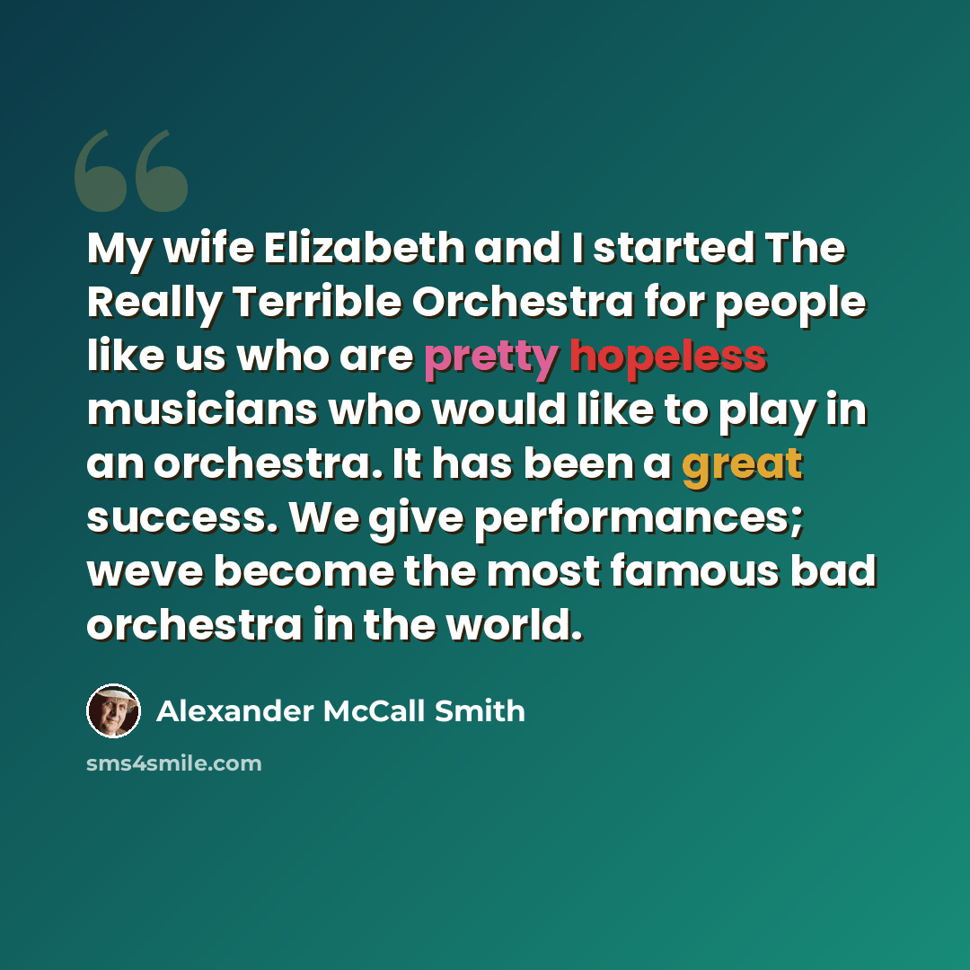 “My wife Elizabeth and I started The Really Terrible Orchestra for people like us who are pretty hopeless musicians who would like to play in an orchestra. It has been a great success. We give performances; weve become the most famous bad orchestra in the world.” quote by Alexander McCall Smith