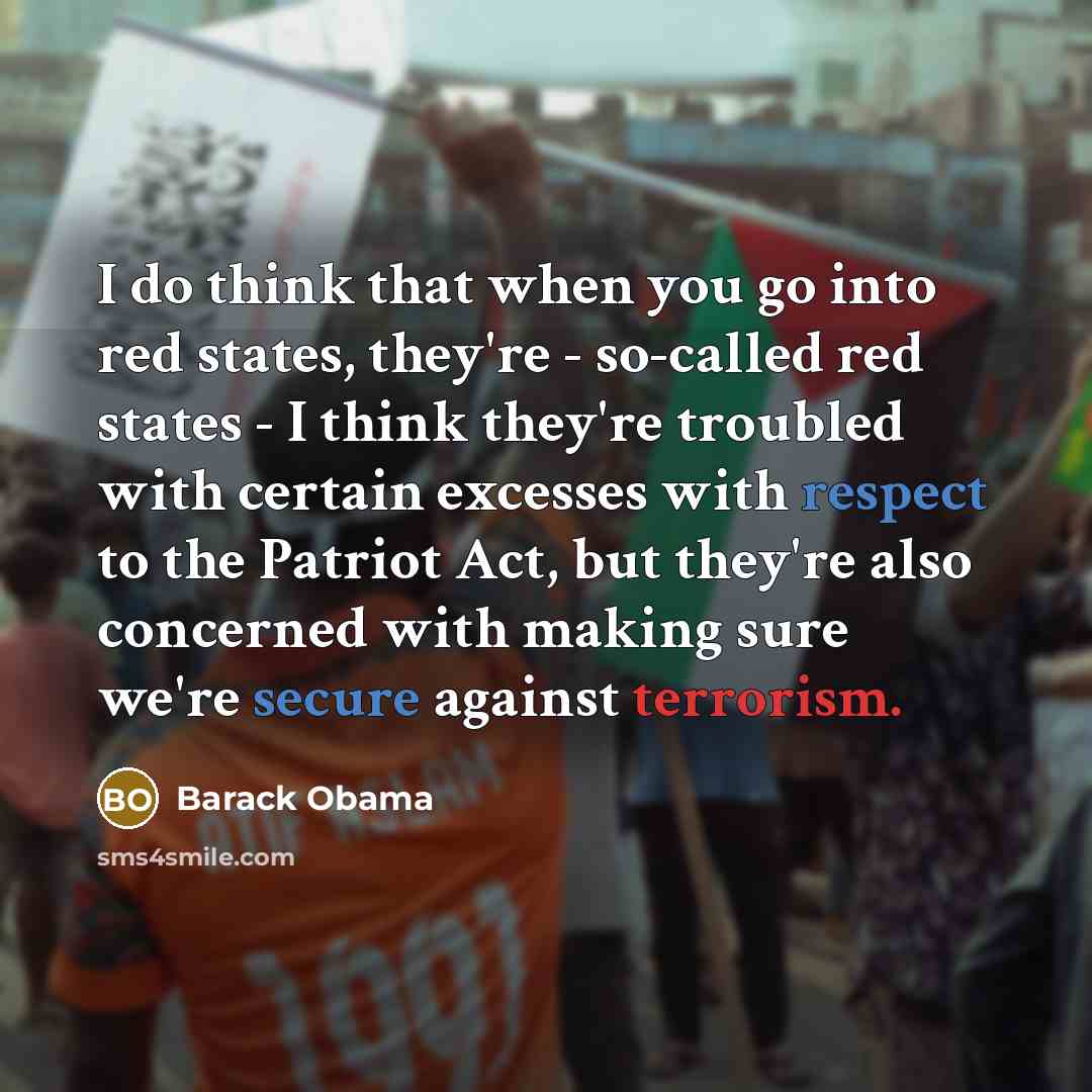 “I do think that when you go into red states, they're - so-called red states - I think they're troubled with certain excesses with respect to the Patriot Act, but they're also concerned with making sure we're secure against terrorism.” quote by Barack Obama