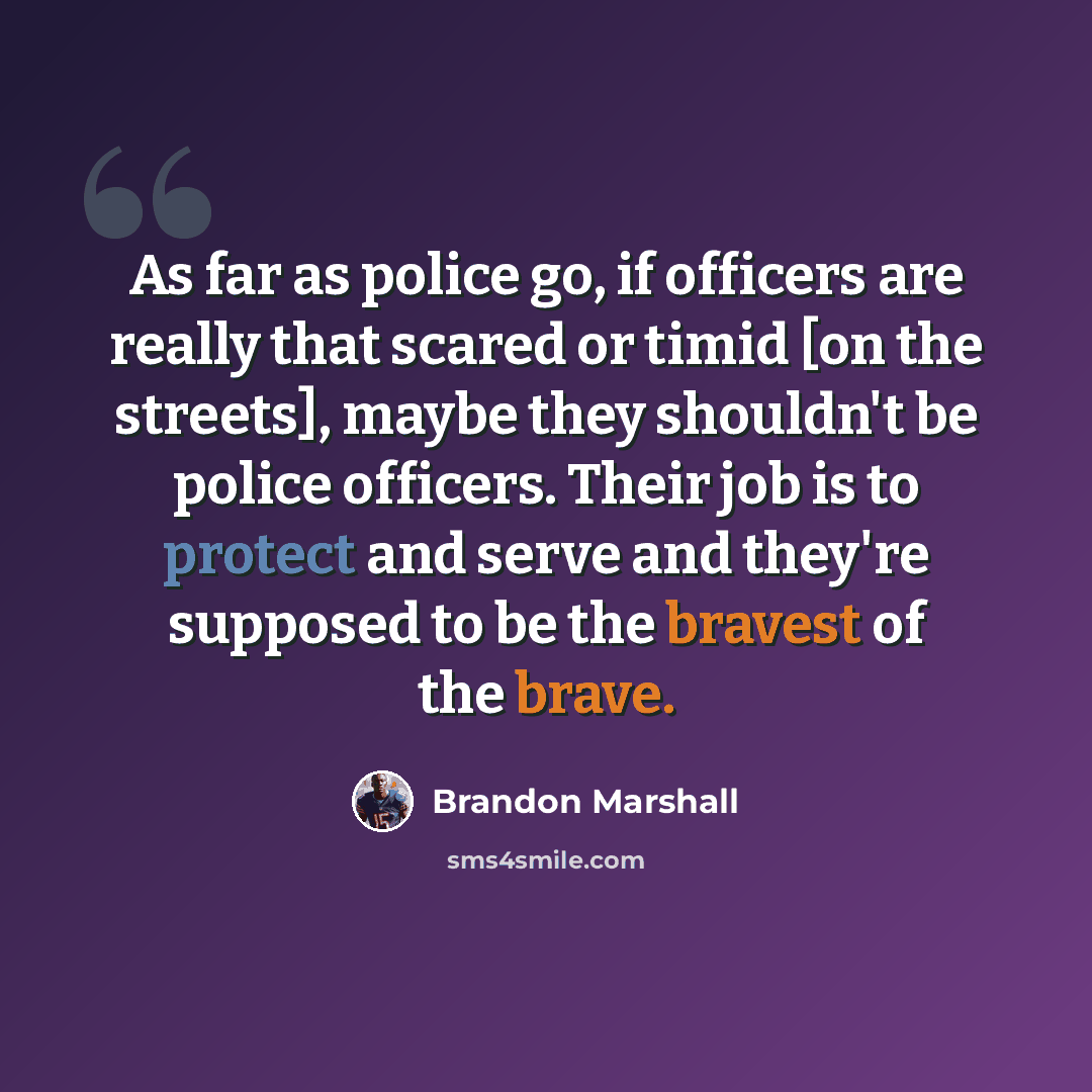 “As far as police go, if officers are really that scared or timid [on the streets], maybe they shouldn't be police officers. Their job is to protect and serve and they're supposed to be the bravest of the brave.” quote by Brandon Marshall
