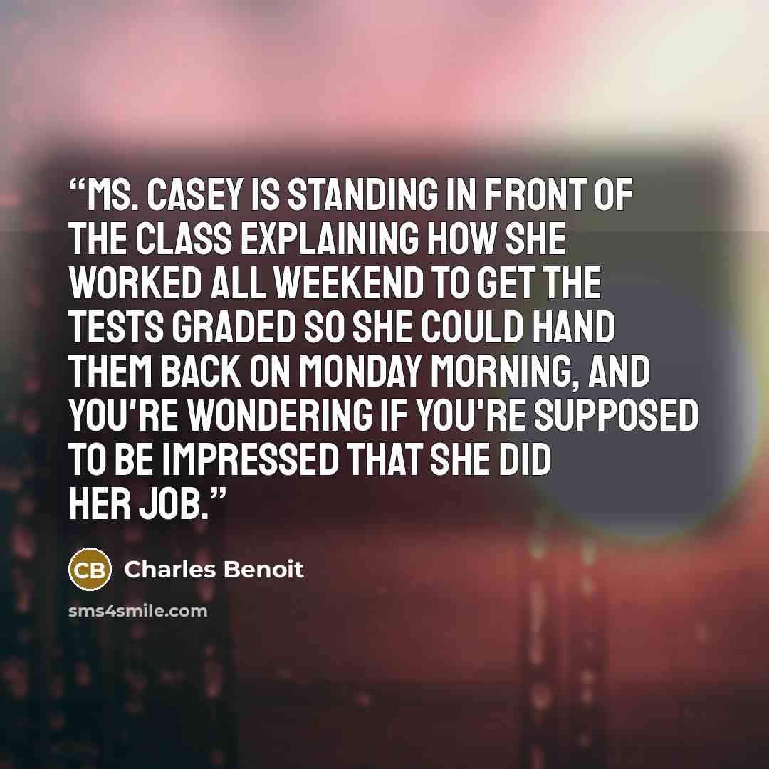 “Ms. Casey is standing in front of the class explaining how she worked all weekend to get the tests graded so she could hand them back on Monday morning, and you're wondering if you're supposed to be impressed that she did her job.” quote by Charles Benoit