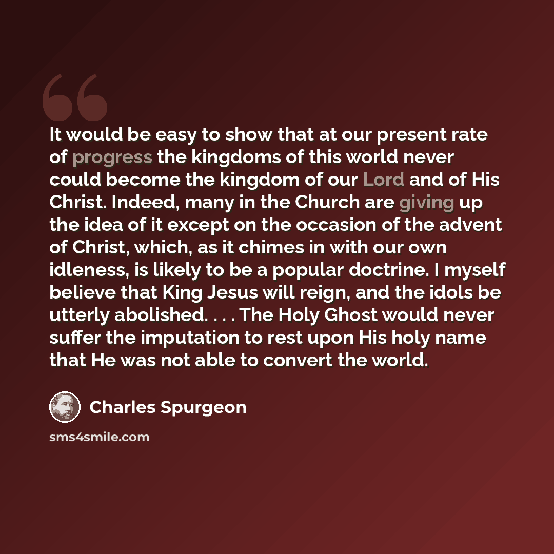 “It would be easy to show that at our present rate of progress the kingdoms of this world never could become the kingdom of our Lord and of His Christ. Indeed, many in the Church are giving up the idea of it except on the occasion of the advent of Christ, which, as it chimes in with our own…” quote by Charles Spurgeon