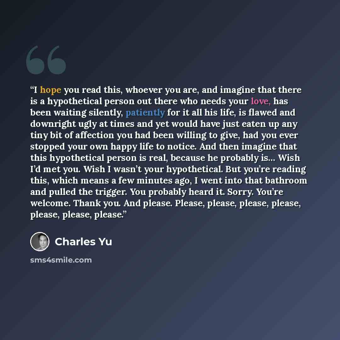 “I hope you read this, whoever you are, and imagine that there is a hypothetical person out there who needs your love, has been waiting silently, patiently for it all his life, is flawed and downright ugly at times and yet would have just eaten up any tiny bit of affection you had been willing to…” quote by Charles Yu