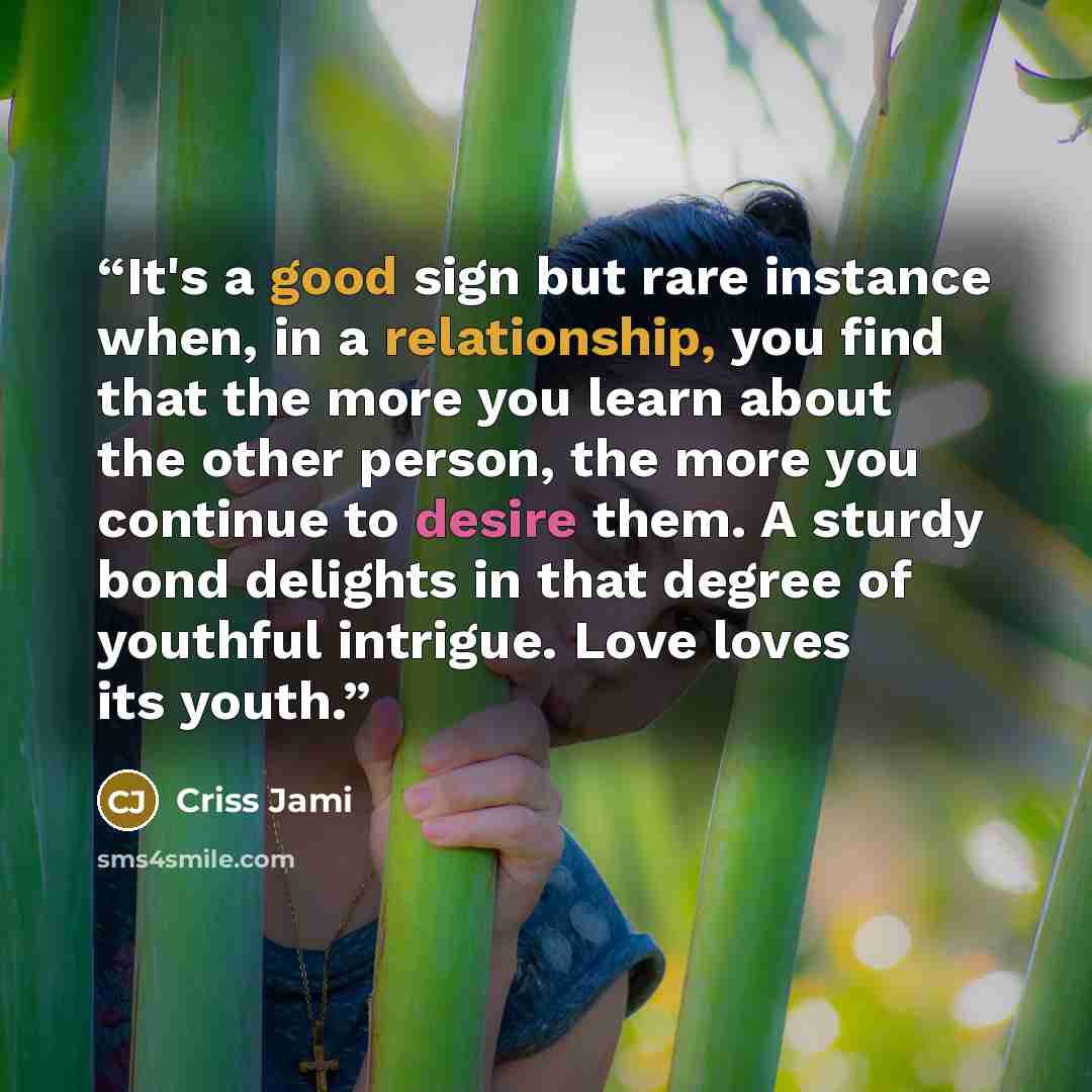 “It's a good sign but rare instance when, in a relationship, you find that the more you learn about the other person, the more you continue to desire them. A sturdy bond delights in that degree of youthful intrigue. Love loves its youth.” quote by Criss Jami