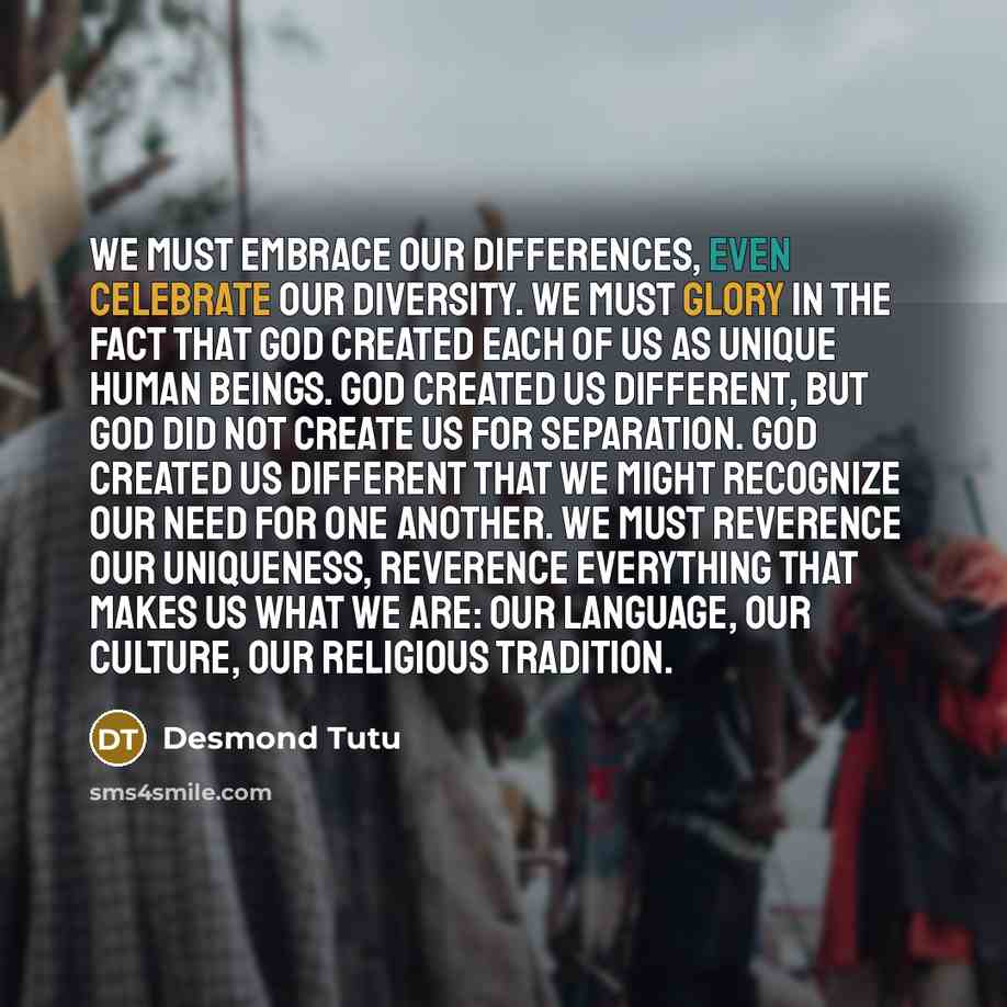 “We must embrace our differences, even celebrate our diversity. We must glory in the fact that God created each of us as unique human beings. God created us different, but God did not create us for separation. God created us different that we might recognize our need for one another. We must…” quote by Desmond Tutu