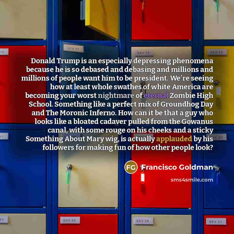 “Donald Trump is an especially depressing phenomena because he is so debased and debasing and millions and millions of people want him to be president. We're seeing how at least whole swathes of white America are becoming your worst nightmare of eternal Zombie High School. Something like a perfect…” quote by Francisco Goldman