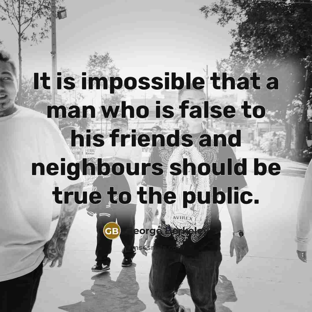 “It is impossible that a man who is false to his friends and neighbours should be true to the public.” quote by George Berkeley