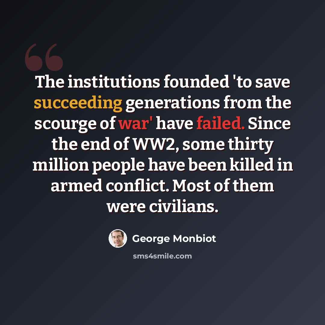 “The institutions founded 'to save succeeding generations from the scourge of war' have failed. Since the end of WW2, some thirty million people have been killed in armed conflict. Most of them were civilians.” quote by George Monbiot