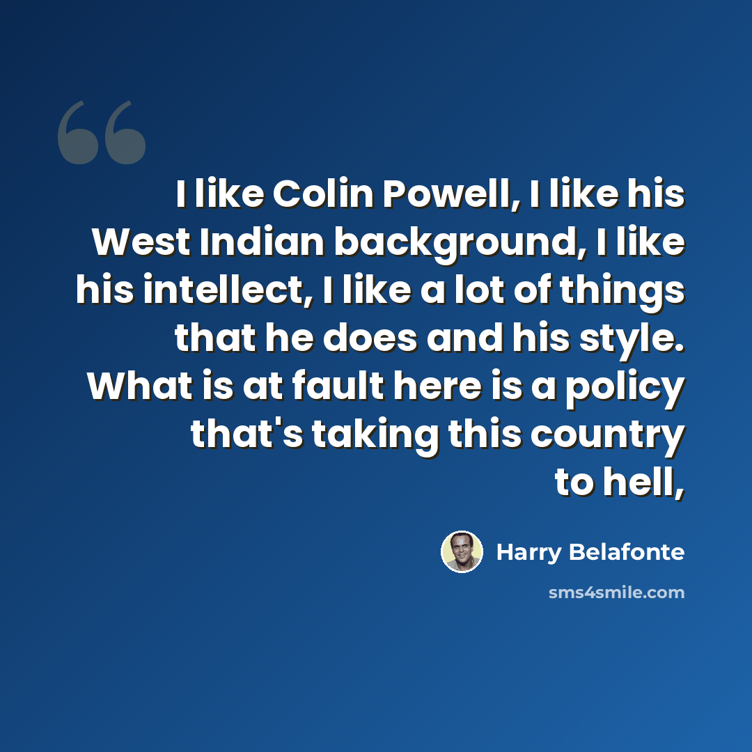 “I like Colin Powell, I like his West Indian background, I like his intellect, I like a lot of things that he does and his style. What is at fault here is a policy that's taking this country to hell,” quote by Harry Belafonte
