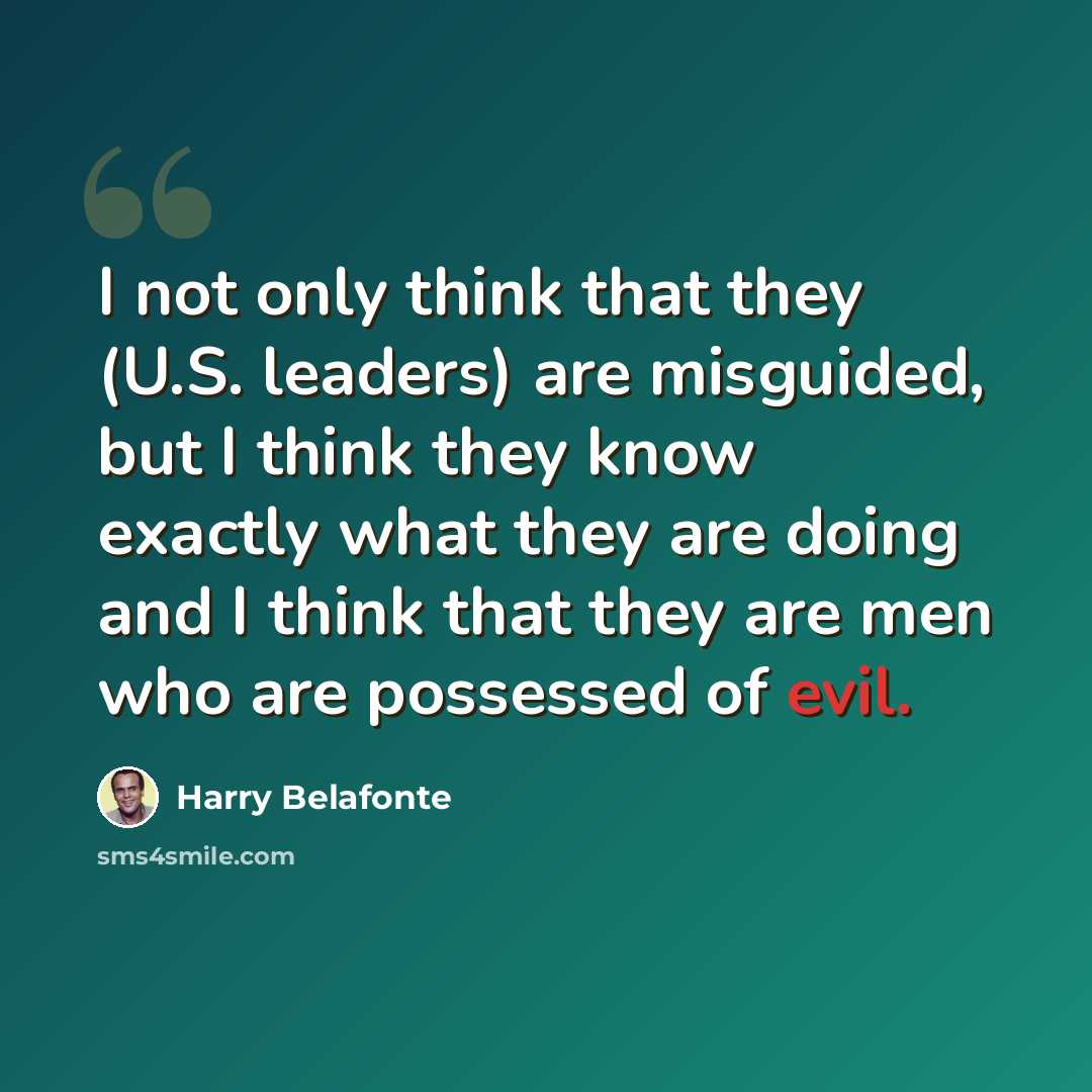 “I not only think that they (U.S. leaders) are misguided, but I think they know exactly what they are doing and I think that they are men who are possessed of evil.” quote by Harry Belafonte