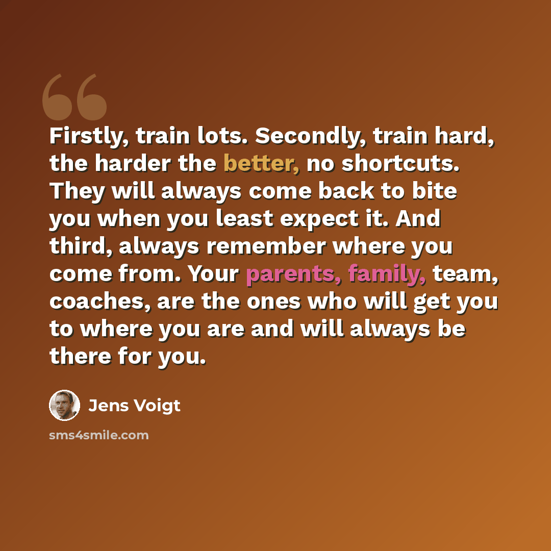 “Firstly, train lots. Secondly, train hard, the harder the better, no shortcuts. They will always come back to bite you when you least expect it. And third, always remember where you come from. Your parents, family, team, coaches, are the ones who will get you to where you are and will always be…” quote by Jens Voigt