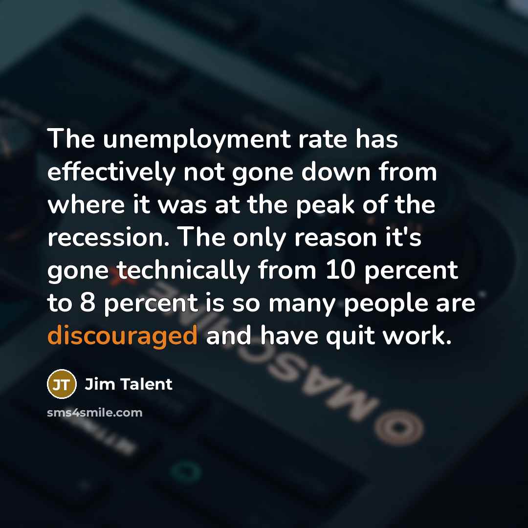 “The unemployment rate has effectively not gone down from where it was at the peak of the recession. The only reason it's gone technically from 10 percent to 8 percent is so many people are discouraged and have quit work.” quote by Jim Talent