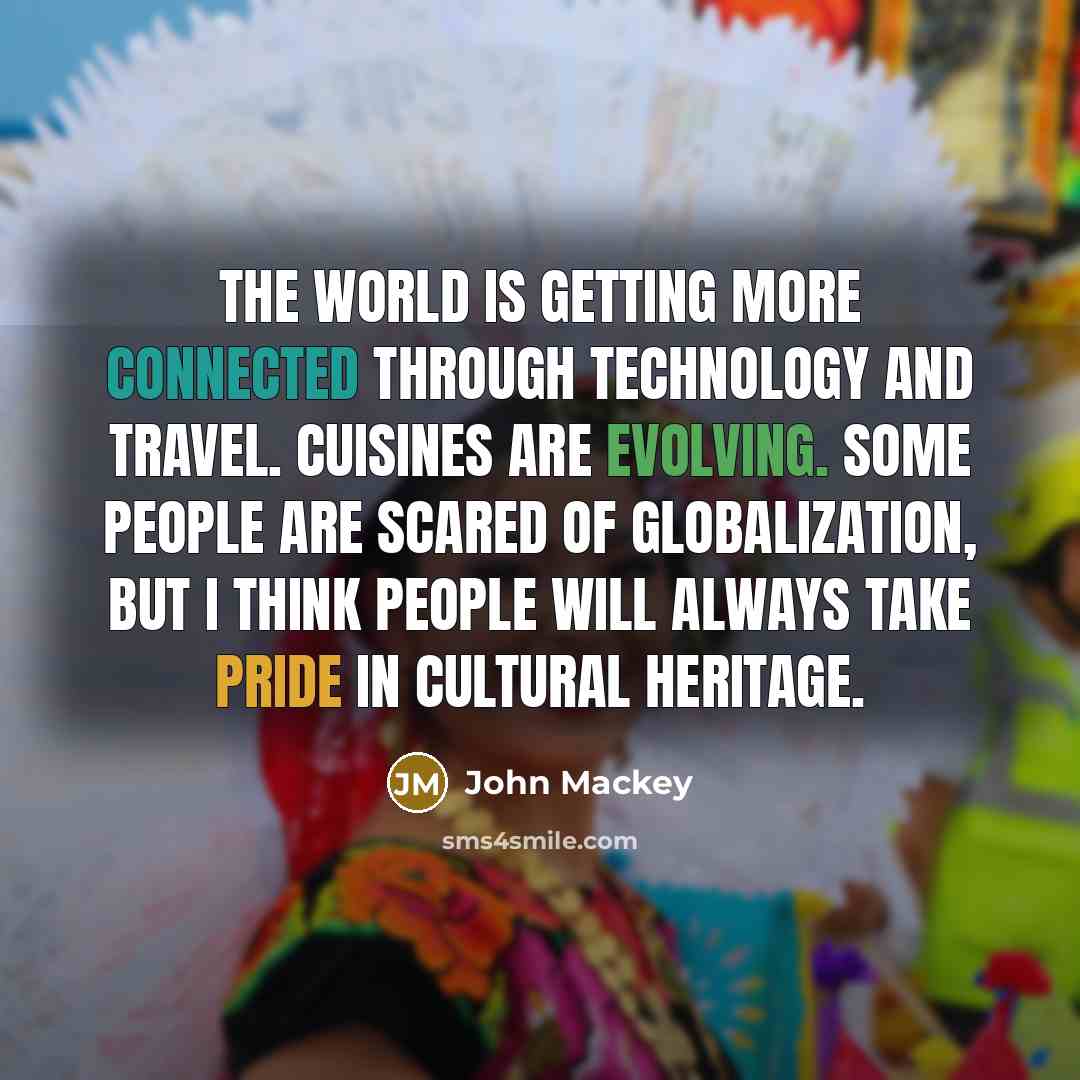 “The world is getting more connected through technology and travel. Cuisines are evolving. Some people are scared of globalization, but I think people will always take pride in cultural heritage.” quote by John Mackey