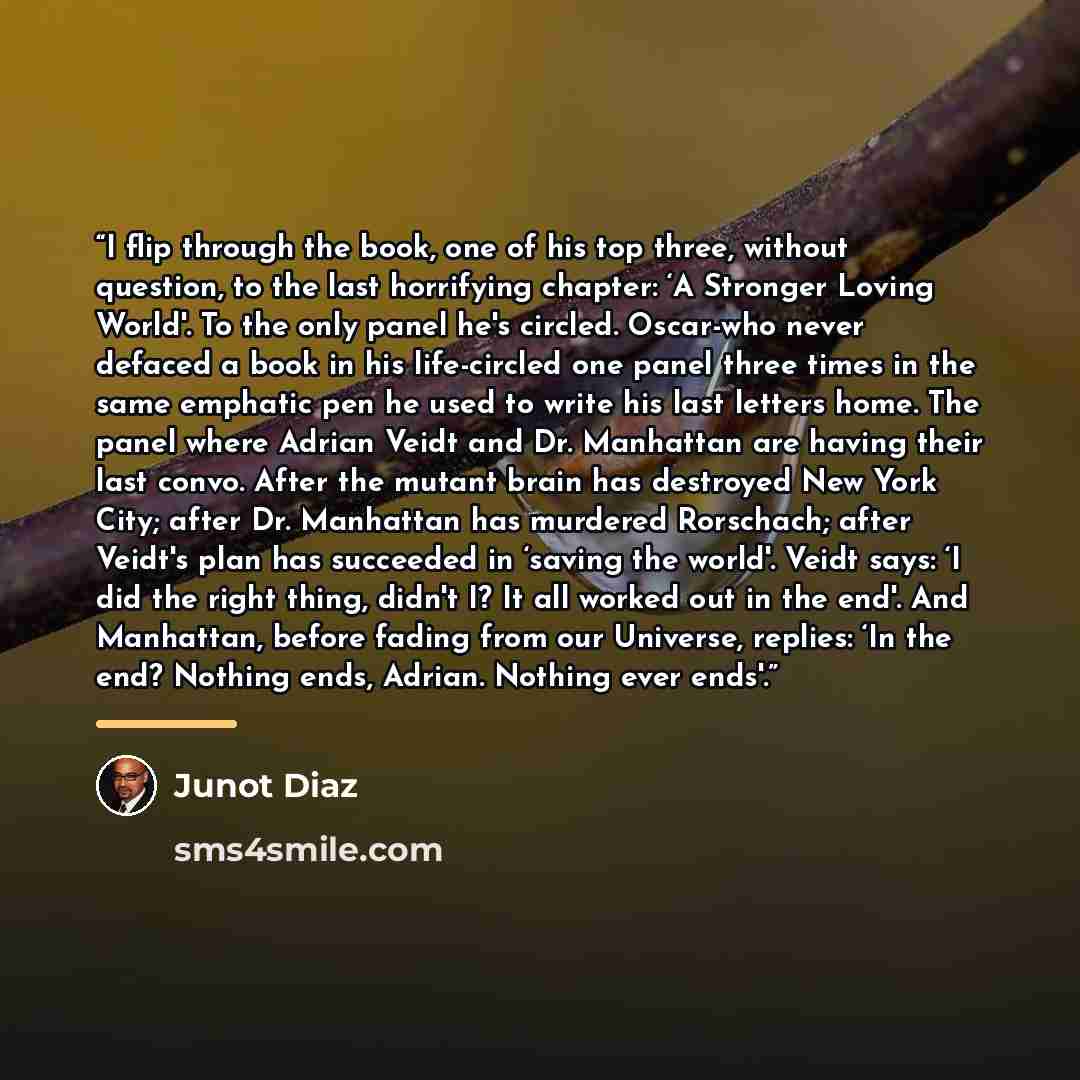 “I flip through the book, one of his top three, without question, to the last horrifying chapter: ‘A Stronger Loving World'. To the only panel he's circled. Oscar-who never defaced a book in his life-circled one panel three times in the same emphatic pen he used to write his last letters home. The…” quote by Junot Díaz