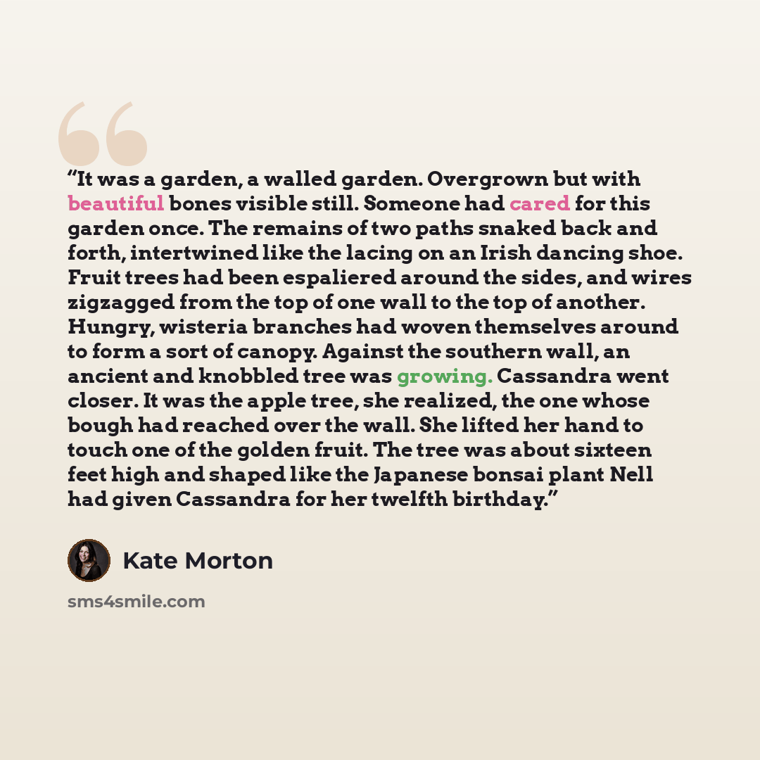 “It was a garden, a walled garden. Overgrown but with beautiful bones visible still. Someone had cared for this garden once. The remains of two paths snaked back and forth, intertwined like the lacing on an Irish dancing shoe. Fruit trees had been espaliered around the sides, and wires zigzagged…” quote by Kate Morton
