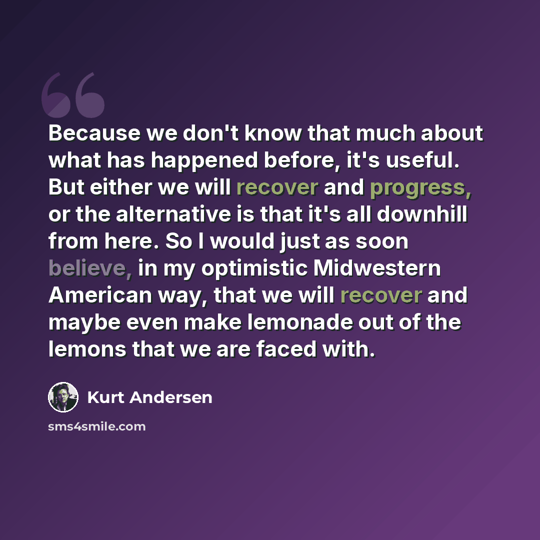 “Because we don't know that much about what has happened before, it's useful. But either we will recover and progress, or the alternative is that it's all downhill from here. So I would just as soon believe, in my optimistic Midwestern American way, that we will recover and maybe even make lemonade…” quote by Kurt Andersen