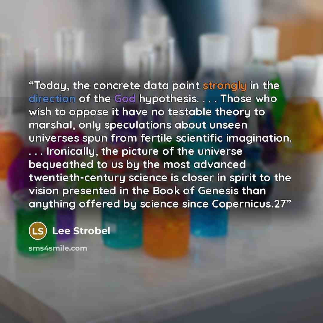 “Today, the concrete data point strongly in the direction of the God hypothesis. . . . Those who wish to oppose it have no testable theory to marshal, only speculations about unseen universes spun from fertile scientific imagination. . . . Ironically, the picture of the universe bequeathed to us by…” quote by Lee Strobel