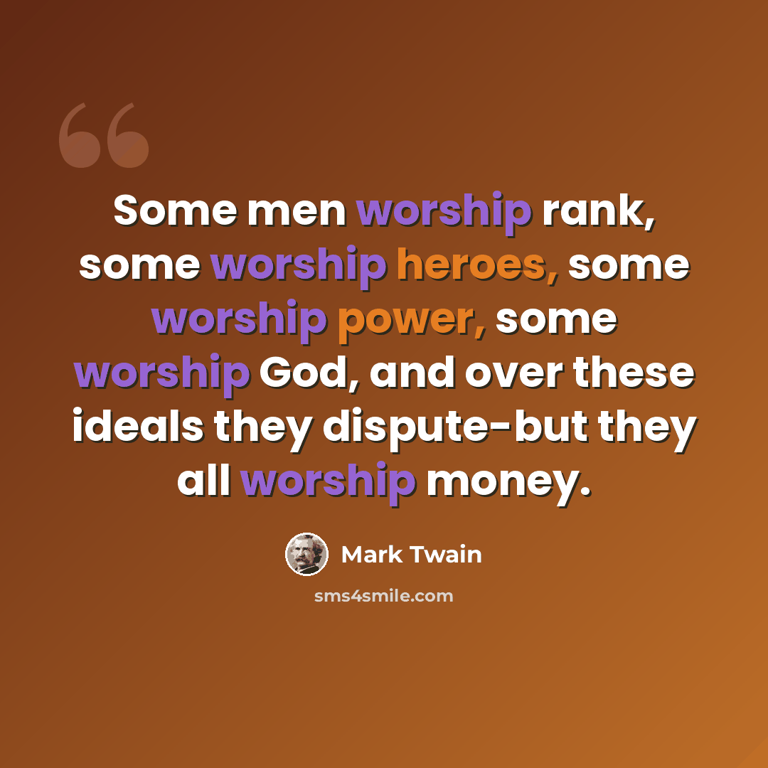 “Some men worship rank, some worship heroes, some worship power, some worship God, and over these ideals they dispute-but they all worship money.” quote by Mark Twain