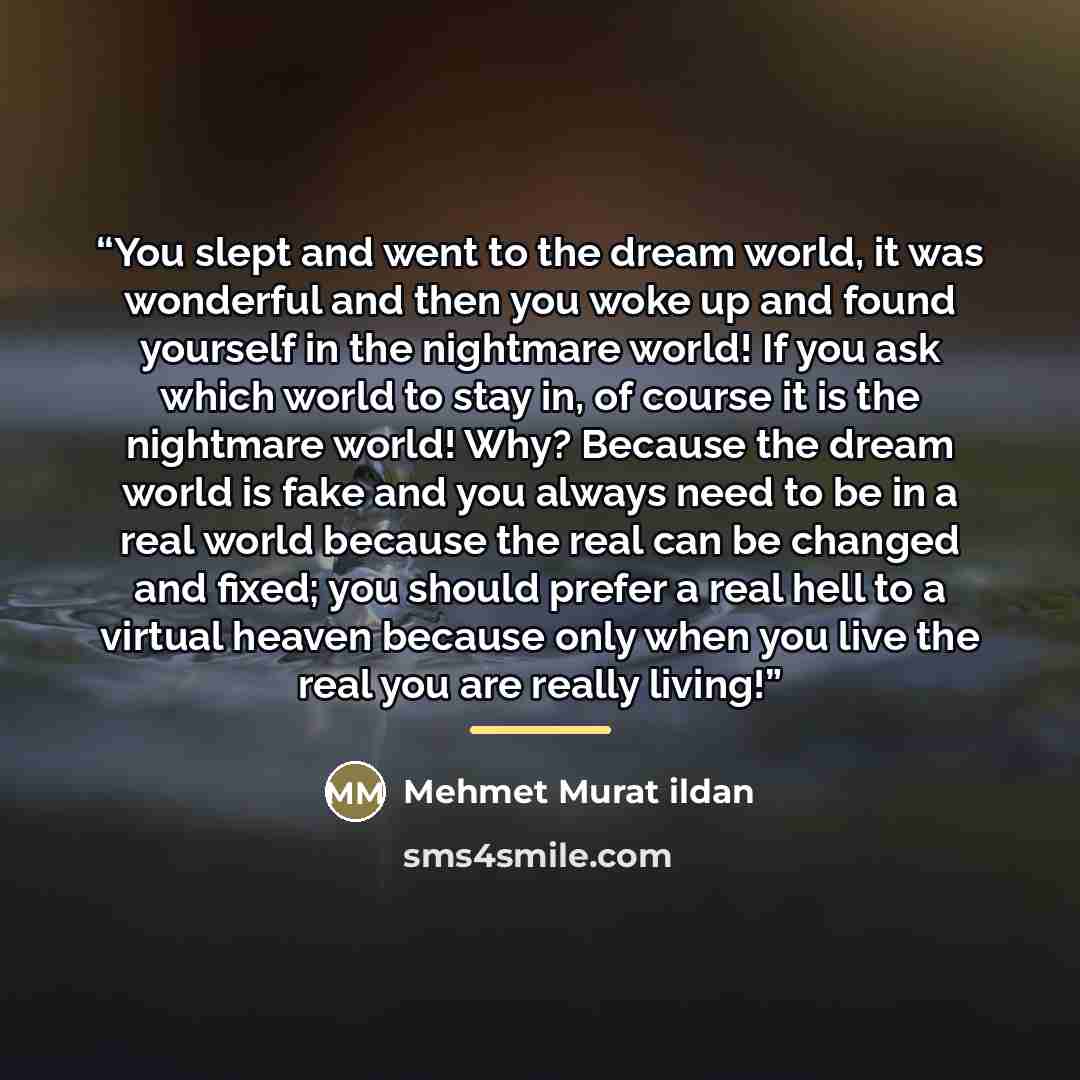“You slept and went to the dream world, it was wonderful and then you woke up and found yourself in the nightmare world! If you ask which world to stay in, of course it is the nightmare world! Why? Because the dream world is fake and you always need to be in a real world because the real can be…” quote by Mehmet Murat ildan