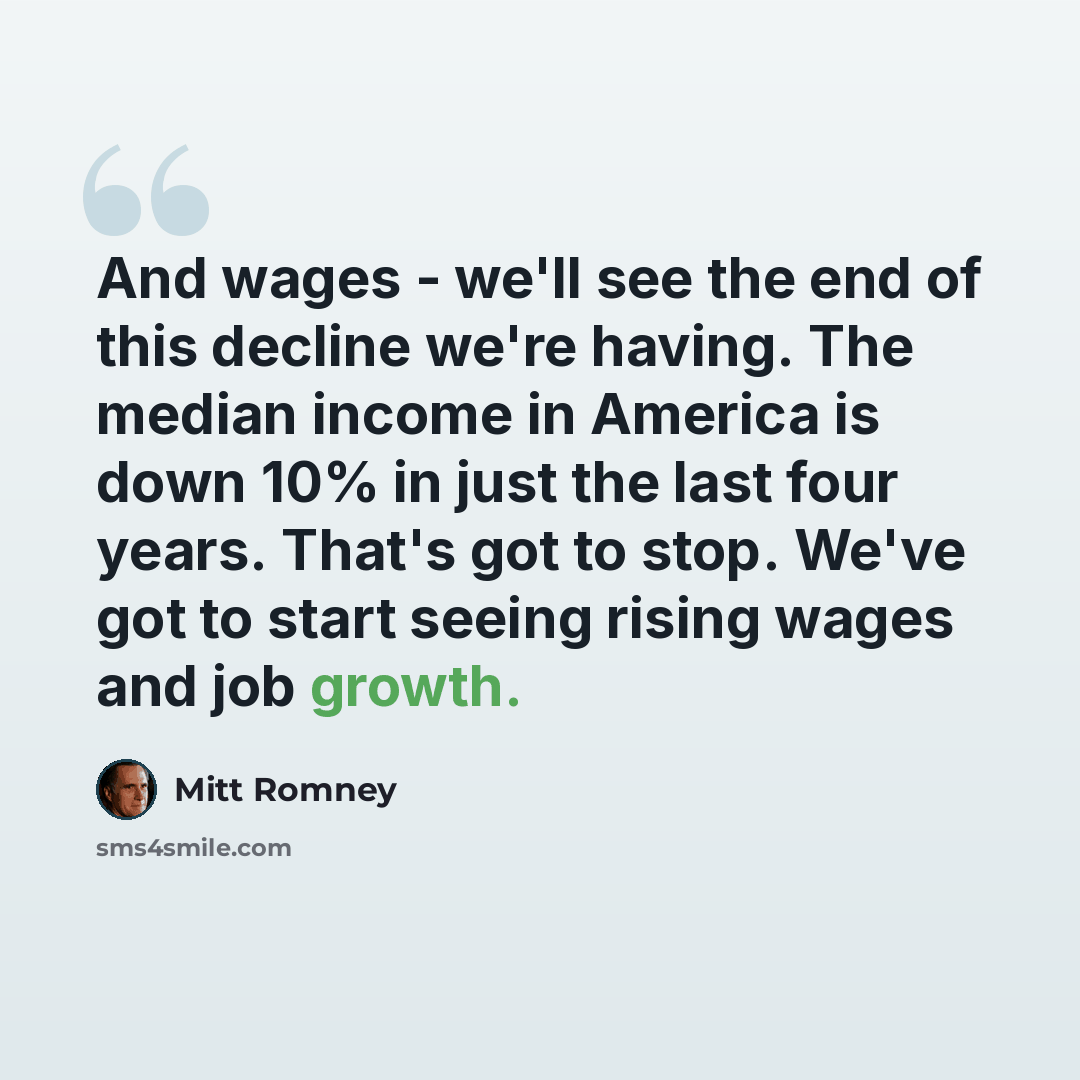 “And wages - we'll see the end of this decline we're having. The median income in America is down 10% in just the last four years. That's got to stop. We've got to start seeing rising wages and job growth.” quote by Mitt Romney