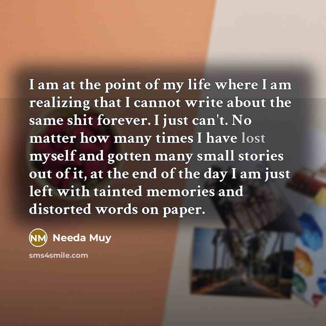 “I am at the point of my life where I am realizing that I cannot write about the same shit forever. I just can't. No matter how many times I have lost myself and gotten many small stories out of it, at the end of the day I am just left with tainted memories and distorted words on paper.” quote by Needa Muy