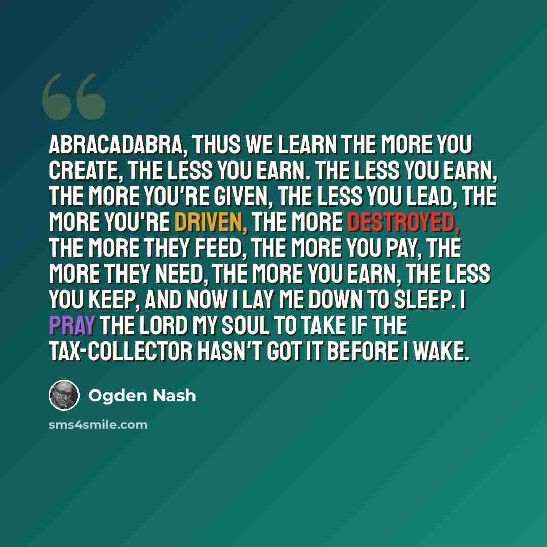 “Abracadabra, thus we learn The more you create, the less you earn. The less you earn, the more you're given, The less you lead, the more you're driven, The more destroyed, the more they feed, The more you pay, the more they need, The more you earn, the less you keep, And now I lay me down to…” quote by Ogden Nash