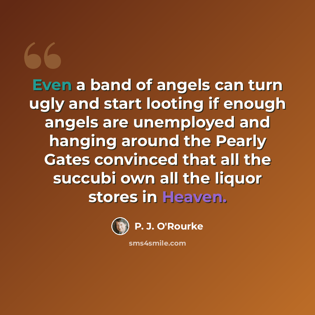 “Even a band of angels can turn ugly and start looting if enough angels are unemployed and hanging around the Pearly Gates convinced that all the succubi own all the liquor stores in Heaven.” quote by P. J. O'Rourke