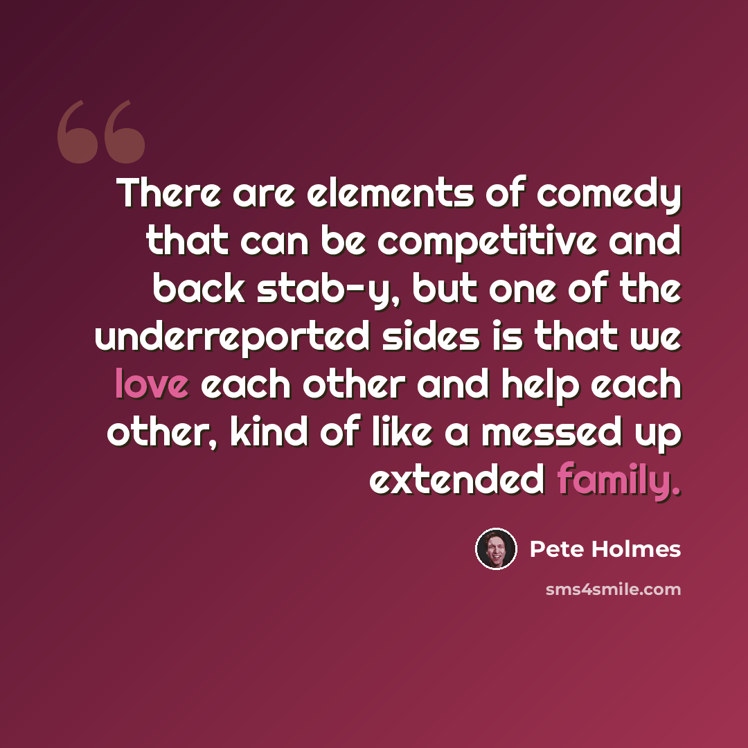 “There are elements of comedy that can be competitive and back stab-y, but one of the underreported sides is that we love each other and help each other, kind of like a messed up extended family.” quote by Pete Holmes