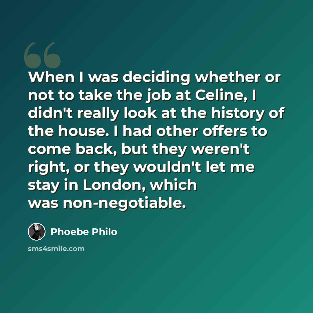 “When I was deciding whether or not to take the job at Celine, I didn't really look at the history of the house. I had other offers to come back, but they weren't right, or they wouldn't let me stay in London, which was non-negotiable.” quote by Phoebe Philo