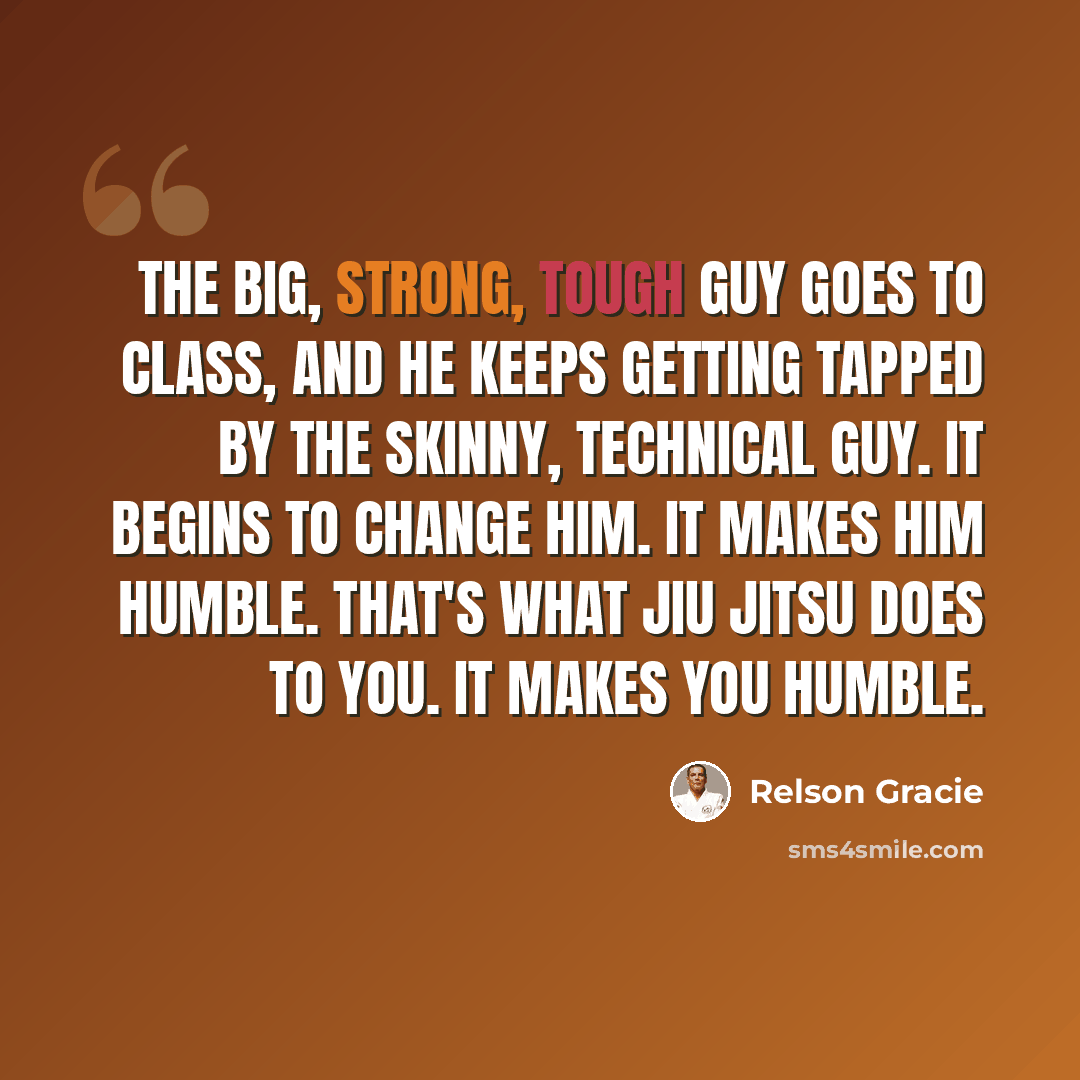 “The big, strong, tough guy goes to class, and he keeps getting tapped by the skinny, technical guy. It begins to change him. It makes him humble. That's what Jiu Jitsu does to you. It makes you humble.” quote by Relson Gracie