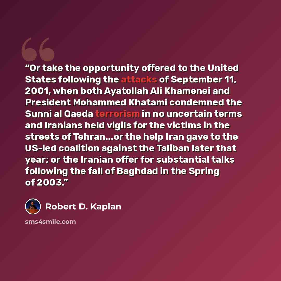“Or take the opportunity offered to the United States following the attacks of September 11, 2001, when both Ayatollah Ali Khamenei and President Mohammed Khatami condemned the Sunni al Qaeda terrorism in no uncertain terms and Iranians held vigils for the victims in the streets of Tehran...or the…” quote by Robert D. Kaplan