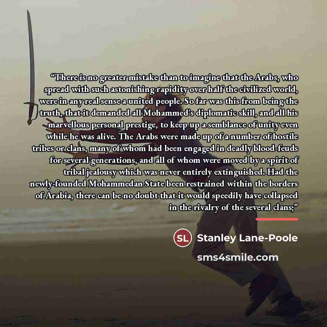 “There is no greater mistake than to imagine that the Arabs, who spread with such astonishing rapidity over half the civilized world, were in any real sense a united people. So far was this from being the truth, that it demanded all Mohammed's diplomatic skill, and all his marvellous personal…” quote by Stanley Lane-Poole