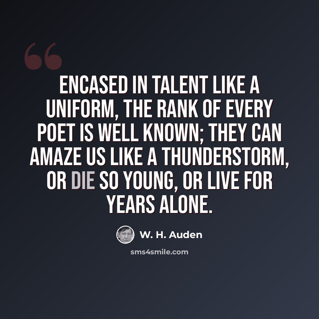 “Encased in talent like a uniform, The rank of every poet is well known; They can amaze us like a thunderstorm, Or die so young, or live for years alone.” quote by W. H. Auden