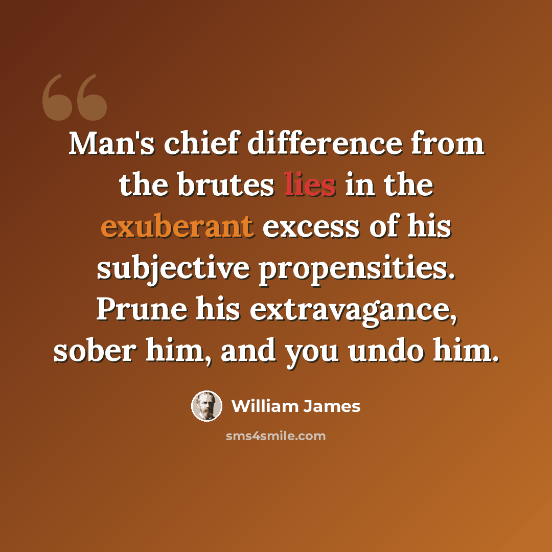 “Man's chief difference from the brutes lies in the exuberant excess of his subjective propensities. Prune his extravagance, sober him, and you undo him.” quote by William James