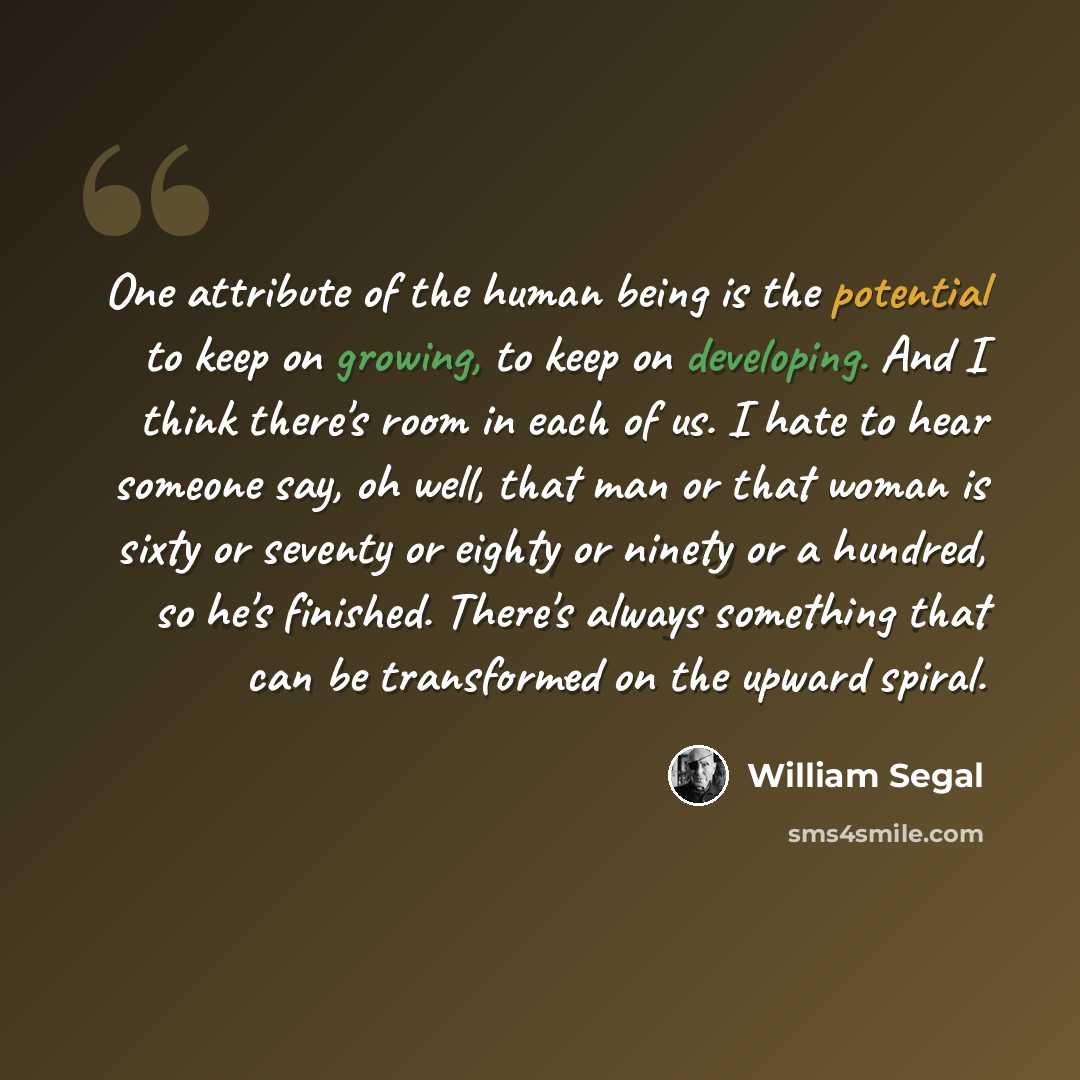 “One attribute of the human being is the potential to keep on growing, to keep on developing. And I think there's room in each of us. I hate to hear someone say, oh well, that man or that woman is sixty or seventy or eighty or ninety or a hundred, so he's finished. There's always something that can…” quote by William Segal