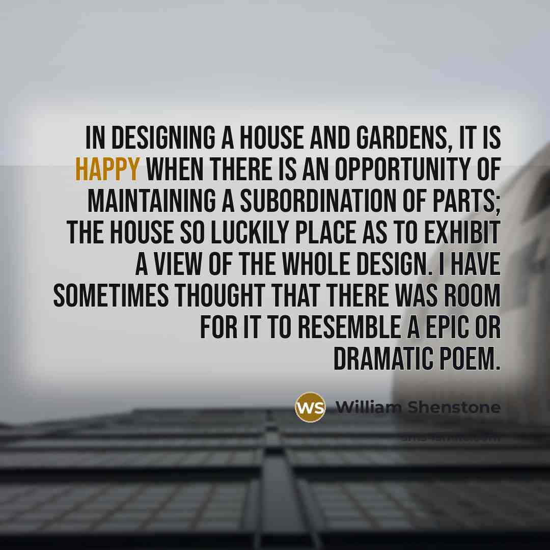 “In designing a house and gardens, it is happy when there is an opportunity of maintaining a subordination of parts; the house so luckily place as to exhibit a view of the whole design. I have sometimes thought that there was room for it to resemble a epic or dramatic poem.” quote by William Shenstone
