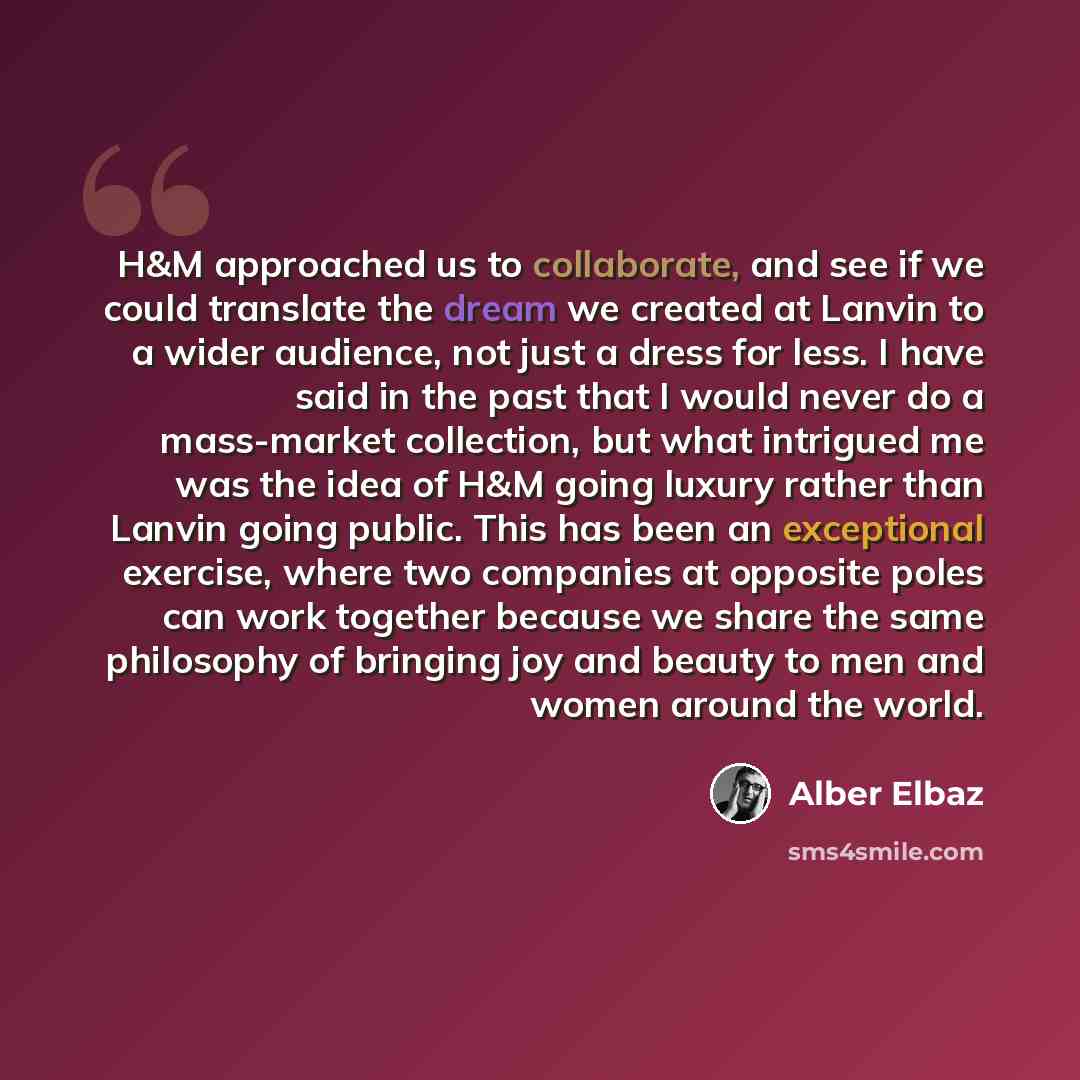 “H&M approached us to collaborate, and see if we could translate the dream we created at Lanvin to a wider audience, not just a dress for less. I have said in the past that I would never do a mass-market collection, but what intrigued me was the idea of H&M going luxury rather than Lanvin going…” quote by Alber Elbaz